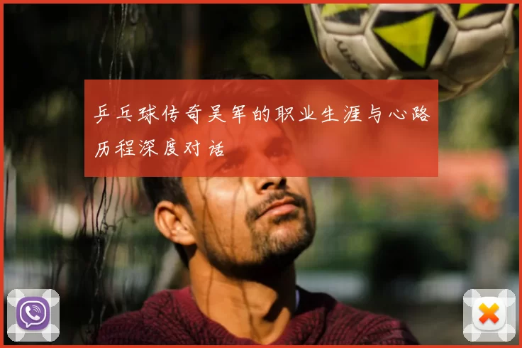 乒乓球传奇吴军的职业生涯与心路历程深度对话
