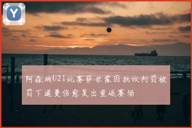 阿森纳U21比赛萨尔蒙因抗议判罚被罚下道曼伤愈复出重返赛场
