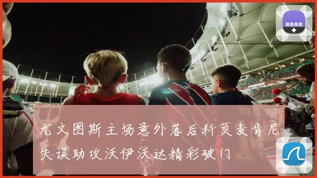 尤文图斯主场意外落后科莫麦肯尼失误助攻沃伊沃达精彩破门