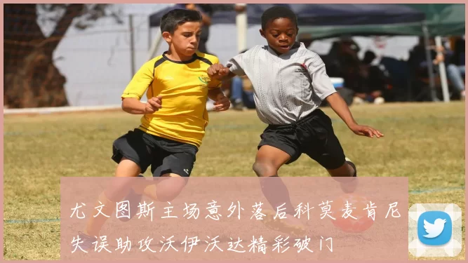 尤文图斯主场意外落后科莫麦肯尼失误助攻沃伊沃达精彩破门