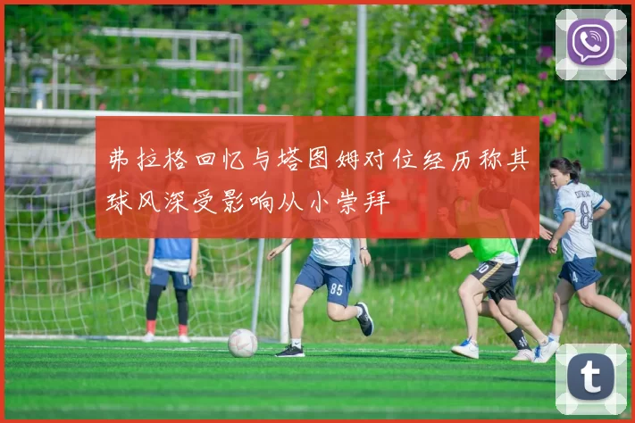 弗拉格回忆与塔图姆对位经历称其球风深受影响从小崇拜