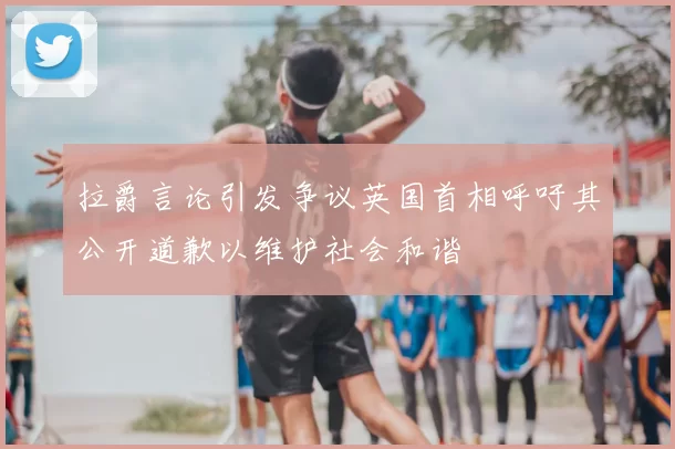 拉爵言论引发争议英国首相呼吁其公开道歉以维护社会和谐
