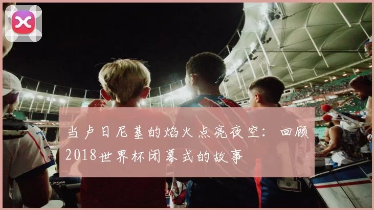 当卢日尼基的焰火点亮夜空:回顾2018世界杯闭幕式的故事