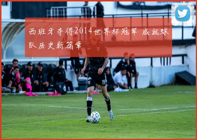 西班牙夺得2014世界杯冠军 成就球队历史新篇章