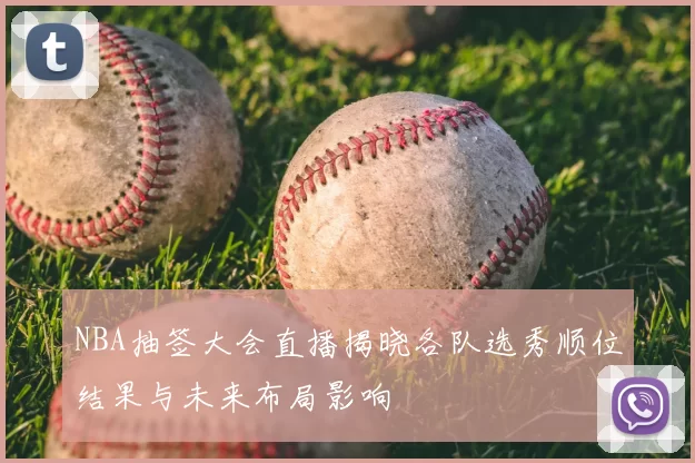 NBA抽签大会直播揭晓各队选秀顺位结果与未来布局影响