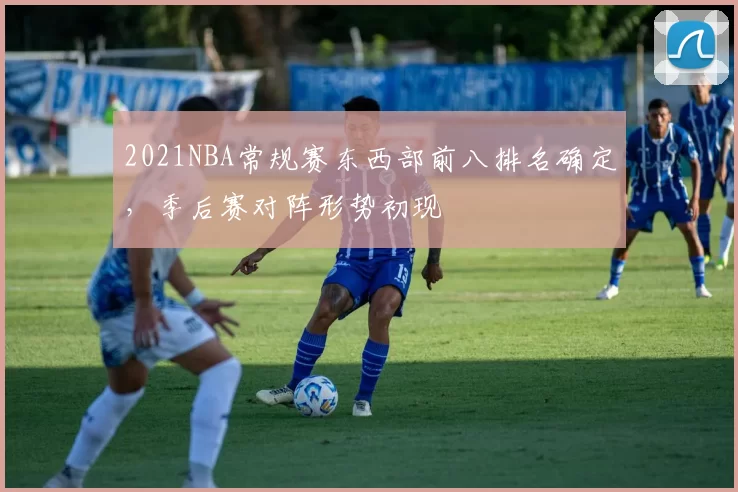 2021NBA常规赛东西部前八排名确定，季后赛对阵形势初现
