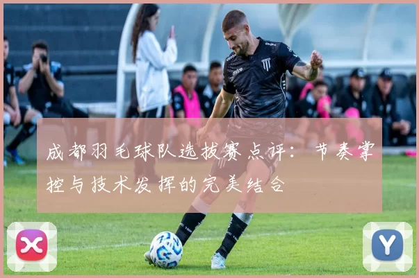 成都羽毛球队选拔赛点评：节奏掌控与技术发挥的完美结合
