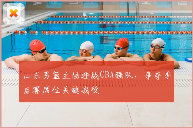 山东男篮主场迎战CBA强队，争夺季后赛席位关键战役