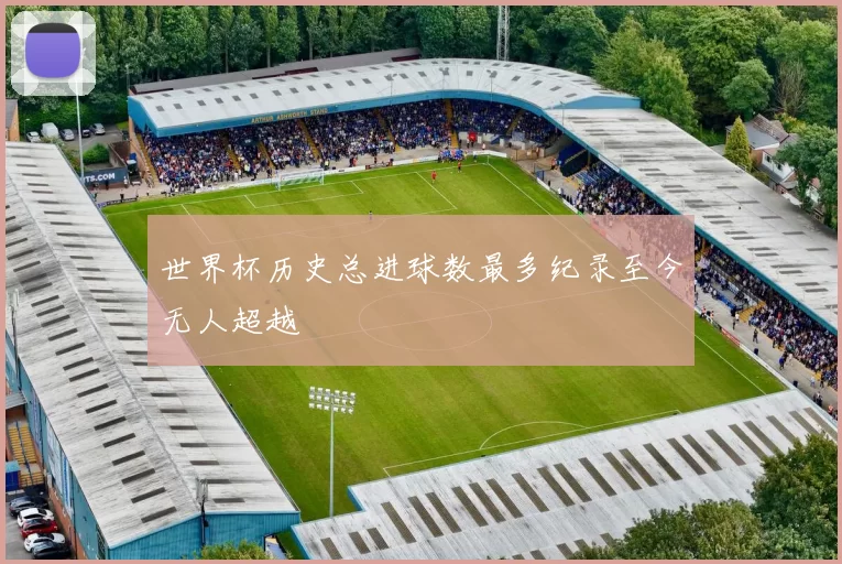 世界杯历史总进球数最多纪录至今无人超越