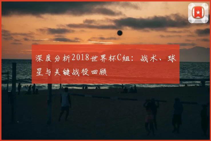 深度分析2018世界杯C组:战术、球星与关键战役回顾