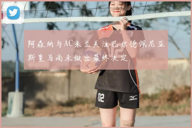 阿森纳与AC米兰关注巴尔德佩尼亚斯皇马尚未做出最终决定