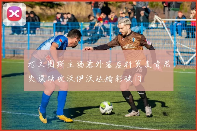 尤文图斯主场意外落后科莫麦肯尼失误助攻沃伊沃达精彩破门