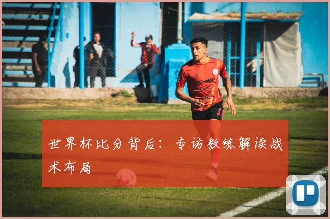 世界杯比分背后:专访教练解读战术布局