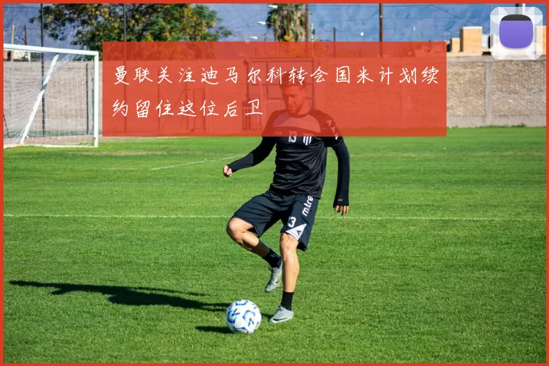 曼联关注迪马尔科转会国米计划续约留住这位后卫