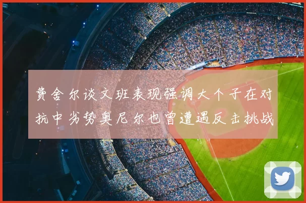 费舍尔谈文班表现强调大个子在对抗中劣势奥尼尔也曾遭遇反击挑战
