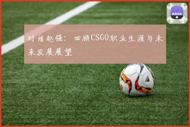 对话赵强：回顾CSGO职业生涯与未来发展展望