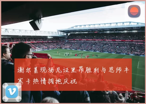 谢尔基现场见证里昂胜利与恩师丰塞卡热情拥抱庆祝