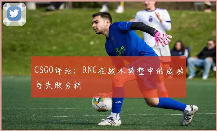 CSGO评论:RNG在战术调整中的成功与失败分析