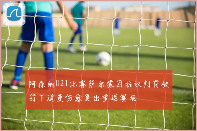 阿森纳U21比赛萨尔蒙因抗议判罚被罚下道曼伤愈复出重返赛场